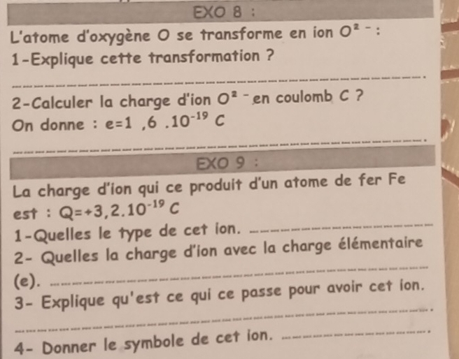 EXO 8 ： 
L'atome d'oxygène O se transforme en ion O^(2-) : 
1-Explique cette transformation ? 
_ 
_ 
2-Calculer la charge d'ion O^2 `` en coulomb C ? 
On donne : e=1,6.10^(-19)C
_ 
_ 
_ 
EXO 9 ： 
La charge d'ion qui ce produit d'un atome de fer Fe 
est : Q=+3,2.10^(-19)C
1-Quelles le type de cet ion. 
_ 
_ 
2- Quelles la charge d'ion avec la charge élémentaire 
(e). 
_ 
3- Explique qu'est ce qui ce passe pour avoir cet ion. 
4- Donner le symbole de cet ion. 
_