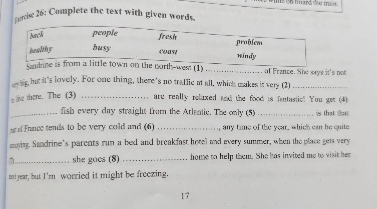 me on board the train.
Exercise 26: Complete the text with given words.
back people fresh
problem
healthy busy
coast windy
Sandrine is from a little town on the north-west (1) _of France. She says it’s not
very big, but it’s lovely. For one thing, there’s no traffic at all, which makes it very (2)_
to live there. The (3) _are really relaxed and the food is fantastic! You get (4)
_fish every day straight from the Atlantic. The only (5) _is that that
part of France tends to be very cold and (6) _, any time of the year, which can be quite
annoying. Sandrine’s parents run a bed and breakfast hotel and every summer, when the place gets very
(7)_ she goes (8) _home to help them. She has invited me to visit her
next year, but I’m worried it might be freezing.
17