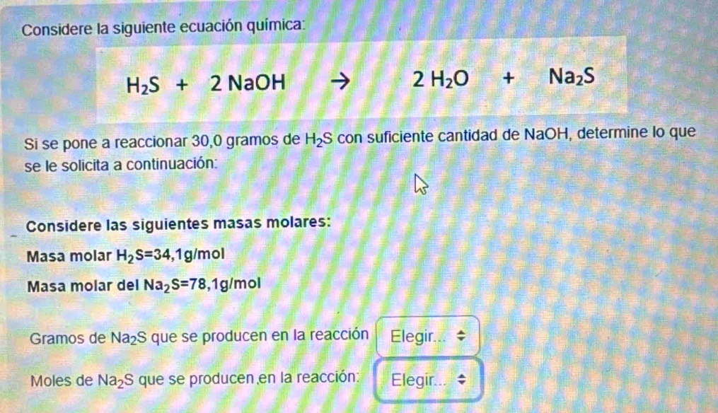 Considere la siguiente ecuación química:
H_2S+2NaOH
2H_2O+Na_2S
Si se pone a reaccionar 30,0 gramos de H_2S con suficiente cantidad de NaOH, determine lo que 
se le solicita a continuación: 
Considere las siguientes masas molares: 
Masa molar H_2S=34, 1g/mol
Masa molar del Na_2S=78, 1g/mol
Gramos de Na_2S que se producen en la reacción Elegir... 
Moles de Na_2S que se producen en la reacción: Elegir...