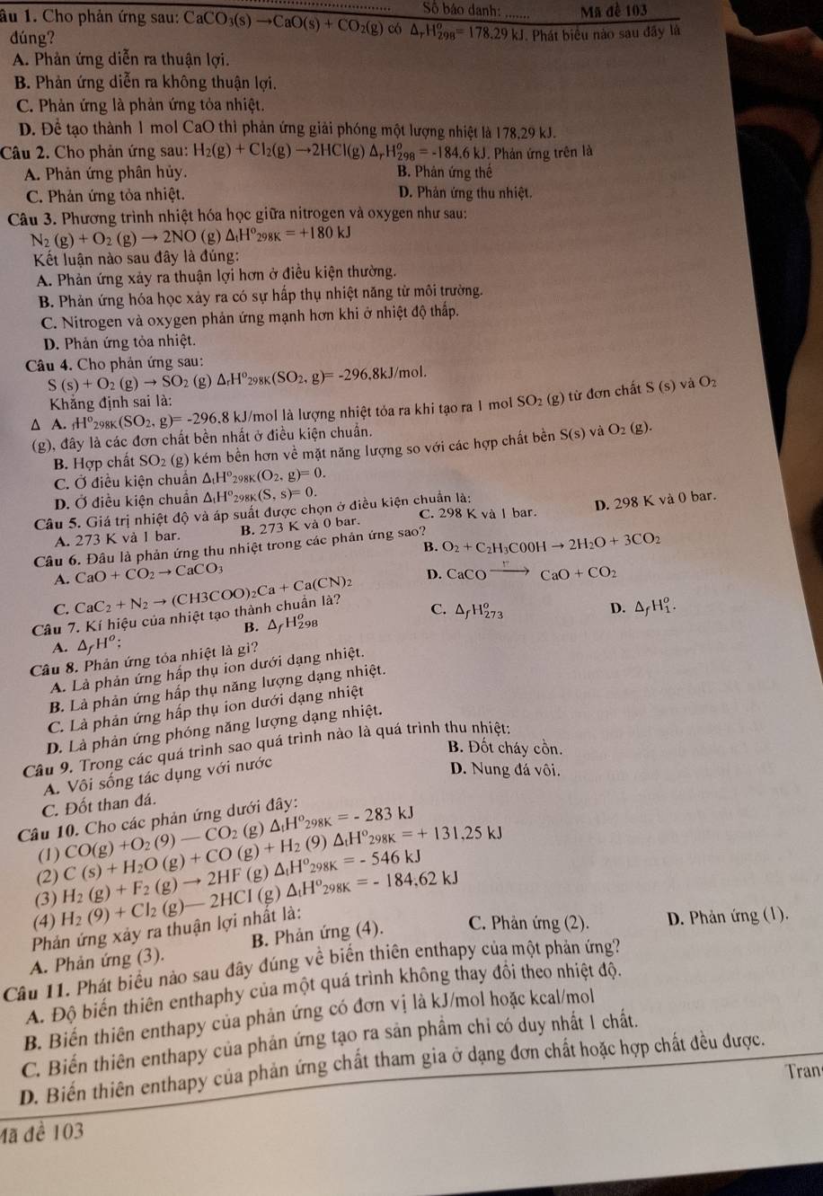 Số báo danh: .. Mã đề 103
âu 1. Cho phản ứng sau: CaCO_3(s)to CaO(s)+CO_2(g) có △ _rH_(298)^o=178.29kJ Phát biêu nào sau đây là
dúng?
A. Phản ứng diễn ra thuận lợi.
B. Phản ứng diễn ra không thuận lợi.
C. Phản ứng là phản ứng tỏa nhiệt.
D. Để tạo thành 1 mol CaO thì phản ứng giải phóng một lượng nhiệt là 178.29 kJ.
Câu 2. Cho phản ứng sau: H_2(g)+Cl_2(g)to 2HCl(g)△ _rH_(298)^o=-184.6kJ 1. Phản ứng trên là
A. Phản ứng phân hủy. B. Phản ứng thế
C. Phản ứng tỏa nhiệt. D. Phản ứng thu nhiệt.
Câu 3. Phương trình nhiệt hóa học giữa nitrogen và oxygen như sau:
N_2(g)+O_2(g)to 2NO (g) △ _tH°_298K=+180kJ
Kết luận nào sau đây là đúng:
A. Phản ứng xảy ra thuận lợi hơn ở điều kiện thường.
B. Phản ứng hóa học xảy ra có sự hấp thụ nhiệt năng từ môi trường.
C. Nitrogen và oxygen phản ứng mạnh hơn khi ở nhiệt độ thấp.
D. Phản ứng tỏa nhiệt.
Câu 4. Cho phản ứng sau: mol.
S(s)+O_2(g)to SO_2 (g) △ _rH^o_298K(SO_2,g)=-296.8kJ
Khăng định sai là: và O_2
A _1H^o_298K(SO_2,g)=-296 18 kJ/mol là lượng nhiệt tỏa ra khi tạo ra 1 mol SO_2 (g) từ đơn chất
S(s)
(g), đây là các đơn chất bền nhất ở điều kiện chuẩn. S(s) và O_2 (g)
B. Hợp chất SO_2 (g) kém bền hơn về mặt năng lượng so với các hợp chất bền
C. Ở điều kiện chuẩn △ _tH° _298K(O_2,g)=0.
D. Ở điều kiện chuẩn △ _tH° 70 _8K(S,s)=0.
Câu 5. Giá trị nhiệt độ và áp suất được chọn ở điều kiện chuẩn là:
C. 298 K và 1 bar.
A. 273 K và I bar. B. 273 K và 0 bar. D. 298 K và 0 bar.
B. O_2+C_2H_3COOHto 2H_2O+3CO_2
Câu 6. Đâu là phản ứng thu nhiệt trong các phản ứng sao?
A. CaO+CO_2to CaCO_3
Câu 7. Kí hiệu của nhiệt tạo thành chuân là? CaC_2+N_2to (CH3COO)_2Ca+Ca(CN) 2 D. CaCOxrightarrow FCaO+CO_2
C.
C. △ _fH_(273)^o
A. △ _fH^o; B. Δ7H₂98
Câu 8. Phản ứng tỏa nhiệt là gi? D. △ _fH_1^(o.
A. Là phản ứng hấp thụ ion dưới dạng nhiệt.
B. Là phản ứng hấp thụ năng lượng dạng nhiệt.
C. Là phản ứng hấp thụ ion dưới dạng nhiệt
D. Là phản ứng phóng năng lượng dạng nhiệt.
B. Đốt cháy cồn.
Câu 9. Trong các quá trình sao quá trình nào là quá trình thu nhiệt:
A. Vôi sống tác dụng với nước
D. Nung đá vôi.
C. Đốt than đá.
Câu 10. Cho các phản ứng dưới đây: CO(g)+O_2)(9)-CO_2(g)△ _1H^o_298K=-283kJ
9) △ _tH^o_298K=+131,25kJ
(1)
(3) H_2(g)+F_2(g)to 2HF(g)△ _1H^o_298K=-546kJ C(s)+H_2O(g)+CO(g)+H_2(
(2)
Phản ứng xảy ra thuận lợi nhất là: H_2(9)+Cl_2(g)-2HCI-2HCI(g)△ _tH^o_298K=62kJ
(4)
A. Phản ứng (3). B. Phản ứng (4). C. Phản ứng (2).  D. Phản ứng (1).
Câu 11. Phát biểu nào sau đây đúng về biến thiên enthapy của một phản ứng?
A. Độ biến thiên enthaphy của một quá trình không thay đồi theo nhiệt độ.
B. Biển thiên enthapy của phản ứng có đơn vị là kJ/mol hoặc kcal/mol
C. Biến thiên enthapy của phân ứng tạo ra sản phẩm chỉ có duy nhất 1 chất.
D. Biển thiên enthapy của phản ứng chất tham gia ở dạng đơn chất hoặc hợp chất đều được.
ran
Mã đề 103