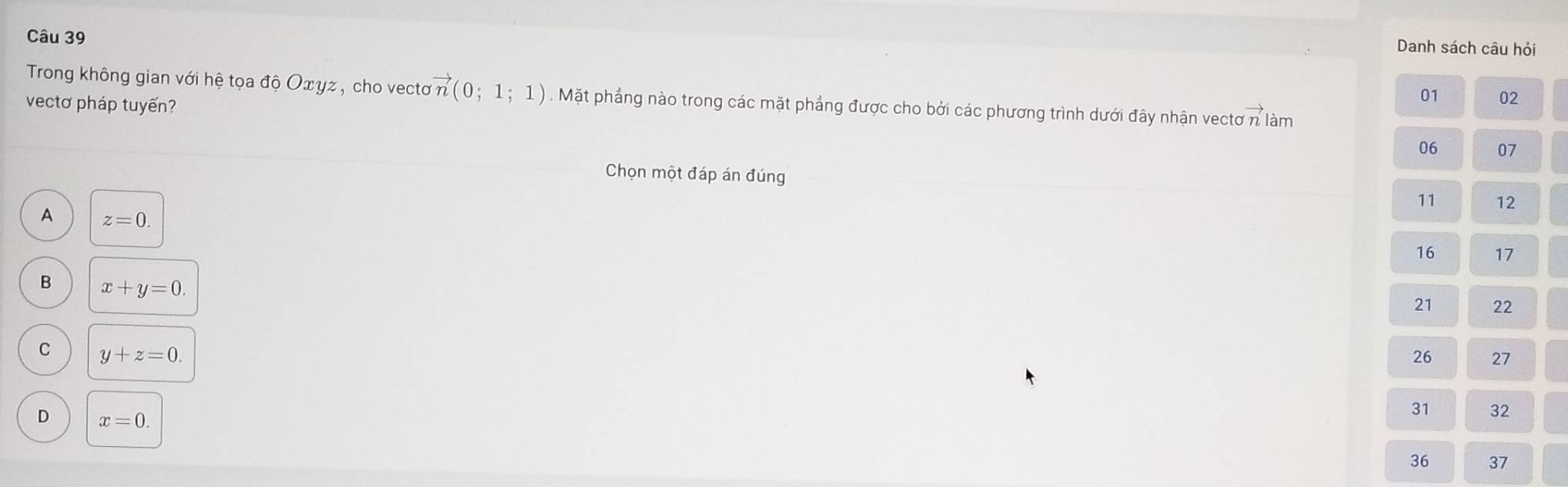 Danh sách câu hỏi
01 02
Trong không gian với hệ tọa độ Οxyz , cho vecto vector n(0;1;1). Mặt phẳng nào trong các mặt phẳng được cho bởi các phương trình dưới đây nhận vectơ n làm
vectơ pháp tuyến?
06 07
Chọn một đáp án đúng
11 12
A z=0. 
16 17
B x+y=0. 
21 22
C y+z=0. 
26 27
D x=0. 
31 32
36 37