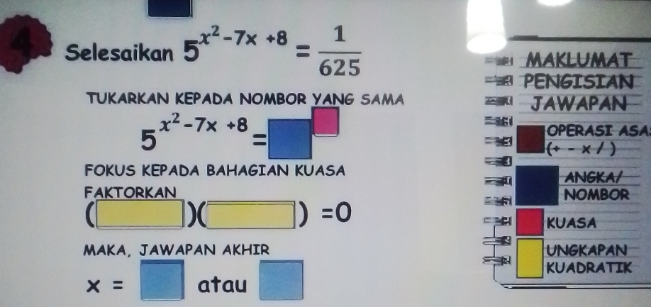 Selesaikan 5^(x^2)-7x+8= 1/625 
MAKLUMAT 
PENGISIAN 
TUKARKAN KEPADA NOMBOR YANG SAMA JAWAPAN
5^(x^2)-7x+8=□^(□)
OPERASI ASA
(+-x/)
FOKUS KEPADA BAHAGIAN KUASA ANGKA/ 
FAKTORKAN NOMBOR
(□ )(□ )=0
KUASA 
MAKA, JAWAPAN AKHIR UNGKAPAN
x=□ atau □ 
KUADRATIK