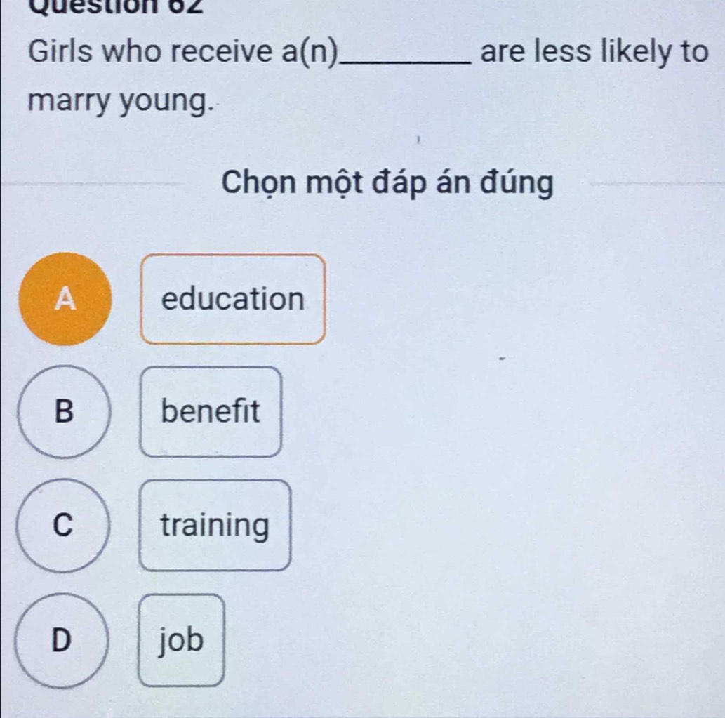 Girls who receive a(n)_ are less likely to
marry young.
Chọn một đáp án đúng
A education
B benefit
C training
D job