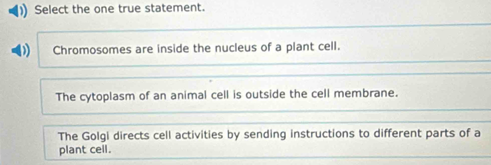 Select the one true statement.
Chromosomes are inside the nucleus of a plant cell.
The cytoplasm of an animal cell is outside the cell membrane.
The Golgi directs cell activities by sending instructions to different parts of a
plant cell.