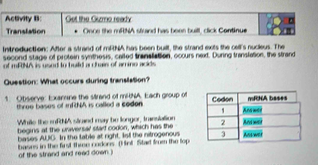 Activity B: Get the Gizmo ready 
Translation Once the mRNA strand has been buill, click Continue 
Introduction: After a strand of mRNA has been built, the strand exits the cell's nucieus. The 
second stage of protein syrthesis, called tranatation, occurs next. During translation, the strand 
of mRNA is used to build a chaie of arine acids 
Question: What occurs during translation? 
1 Observe: Examine the strand of miNA. Each group of 
throe bases of mRNA is called a coden 
While the mRNA strand may be longer, transiation 
begins at the universal start codon, which has the 
bases AUC. In the table at right, list the nitrogenous 
bases in the first three codons. (Hint Stat from the top 
of the strand and reed down )