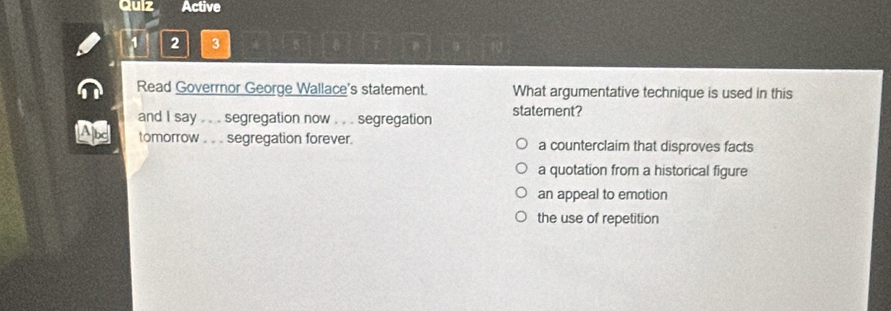 Quiz Active
2 3
Read Goverrnor George Wallace's statement. What argumentative technique is used in this
and I say . . . segregation now . . . segregation statement?
tomorrow . . . segregation forever. a counterclaim that disproves facts
a quotation from a historical figure
an appeal to emotion
the use of repetition