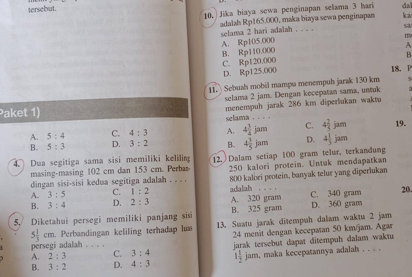 tersebut.
10. Jika biaya sewa penginapan selama 3 hari dal
adalah Rp165.000, maka biaya sewa penginapan ka
selama 2 hari adalah . . . .
sa
m
A. Rp105.000
A
B. Rp110.000
B
C. Rp120.000
D. Rp125.000
18. P
11.  Sebuah mobil mampu menempuh jarak 130 km S
Paket 1) selama 2 jam. Dengan kecepatan sama, untuk
menempuh jarak 286 km diperlukan waktu
selama . . . .
A. 4 3/4 jam
A. 5:4 C. 4:3 C. 4 2/5 jam
19.
D. 4 1/3 jam
B. 5:3
D. 3:2 B. 4 3/5 jam
4. Dua segitiga sama sisi memiliki keliling 12. Dalam setiap 100 gram telur, terkandung
masing-masing 102 cm dan 153 cm. Perban-
250 kalori protein. Untuk mendapatkan
dingan sisi-sisi kedua segitiga adalah . . . .
800 kalori protein, banyak telur yang diperlukan
A. 3:5 C. 1:2 adalah . . . . 20.
B. 3:4 A. 320 gram C. 340 gram
D. 2:3
B. 325 gram D. 360 gram
5. Diketahui persegi memiliki panjang sisi
5 1/3 cm. Perbandingan keliling terhadap luas 13. Suatu jarak ditempuh dalam waktu 2 jam
persegi adalah . . . . 24 menit dengan kecepatan 50 km/jam. Agar
A. 2:3 3:4 jarak tersebut dapat ditempuh dalam waktu 
C.
1 1/2 
B. 3:2 D. 4:3 jam, maka kecepatannya adalah . . . .