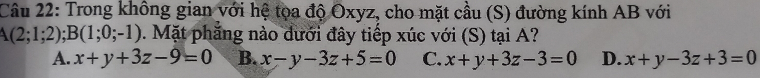 Trong không gian với hệ tọa độ Oxyz, cho mặt cầu (S) đường kính AB với
A(2;1;2); B(1;0;-1). Mặt phăng nào dưới đây tiếp xúc với (S) tại A?
A. x+y+3z-9=0 B. x-y-3z+5=0 C. x+y+3z-3=0 D. x+y-3z+3=0