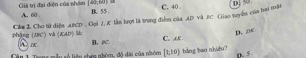 Giá trị đại diện của nhóm [40;60) là
C. 40.
D, 50.
A. 60. B. 55.
Câu 2. Cho tứ diện ABCD. Gọi I, K lần lượt là trung điểm của AD và BC. Giao tuyến của hai mặt
phẳng (IBC) và (KAD) là:
D. DK
A. IK. B. BC. C. AK.
Câu 3. Trong mẫu số liêu ghép nhóm, độ dài của nhóm [1;10) bằng bao nhiêu?
D. 5.