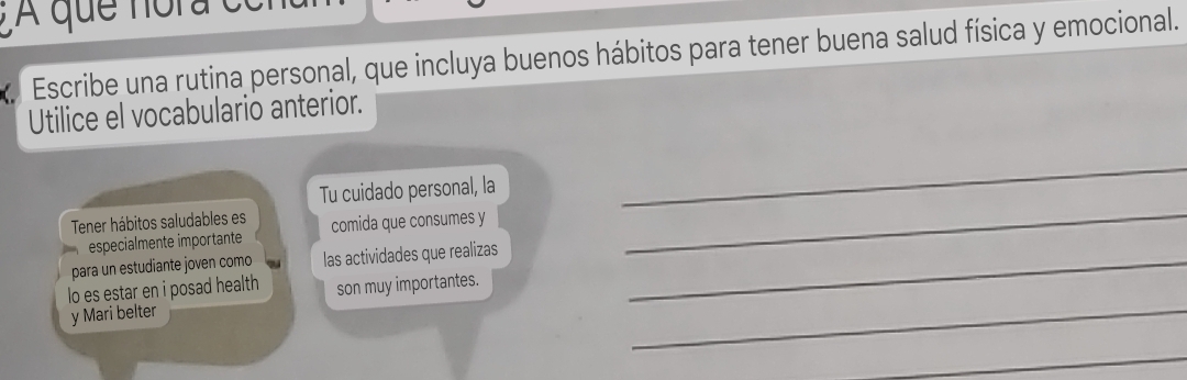 A que nora 
Escribe una rutina personal, que incluya buenos hábitos para tener buena salud física y emocional. 
Utilice el vocabulario anterior. 
Tu cuidado personal, la 
_ 
Tener hábitos saludables es comida que consumes y 
especialmente importante 
para un estudiante joven como las actividades que realizas_ 
_ 
lo es estar en i posad health son muy importantes. 
y Mari belter 
_ 
_