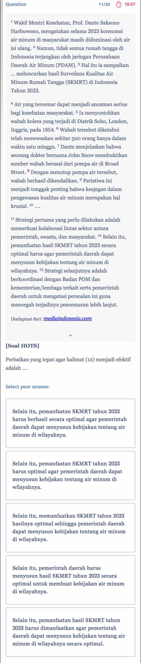 Question 11/20 18:57
¹ Wakil Mentri Kesehatan, Prof. Dante Saksono
Harbuwono, mengatakan selama 2023 konsumsi
air minum di masyarakat masih didominasi oleh air
isi ulang. ² Namun, tidak semua rumah tangga di
Indonesia terjangkau oleh jaringan Perusahaan
Daerah Air Minum (PDAM). ³ Hal itu ia sampaikan
... meluncurkan hasil Surveilans Kualitas Air
Minum Rumah Tangga (SKMRT) di Indonesia
Tahun 2023.
4 Air yang tercemar dapat menjadi ancaman serius
bagi kesehatan masyarakat. 5 Ia menyontohkan
wabah kolera yang terjadi di Distrik Soho, London,
Inggris, pada 1854. ⁶ Wabah tersebut diketahui
telah menewaskan sekitar 500 orang hanya dalam
waktu satu minggu. 7 Dante menjelaskan bahwa
seorang dokter bernama John Snow membuktikan
sumber wabah berasal dari pompa air di Broad
Street. § Dengan menutup pompa air tersebut,
wabah berhasil dikendalikan. 9 Peristiwa ini
menjadi tonggak penting bahwa keajegan dalam
pengawasan kualitas air minum merupakan hal
krusial. ¹º ....
¹¹ Strategi pertama yang perlu dilakukan adalah
memerkuat kolaborasi lintas sektor antara
pemerintah, swasta, dan masyarakat. ¹² Selain itu,
pemanfaatan hasil SKMRT tahun 2023 secara
optimal harus agar pemerintah daerah dapat
menyusun kebijakan tentang air minum di
wilayahnya. ¹ Strategi selanjutnya adalah
berkoordinasi dengan Badan POM dan
kementerian/lembaga terkait serta pemerintah
daerah untuk mengatasi persoalan ini guna
mencegah terjadinya pencemaran lebih lanjut.
Diadaptasi dari: mediɑindonesia.com
[Soal HOTS]
Perbaikan yang tepat agar kalimat (12) menjadi efektif
adalah ....
Select your answer.
Selain itu, pemanfaatan SKMRT tahun 2023
harus berhasil secara optimal agar pemerintah
daerah dapat menyusun kebijakan tentang air
minum di wilayahnya.
Selain itu, pemanfaatan SKMRT tahun 2023
harus optimal agar pemerintah daerah dapat
menyusun kebijakan tentang air minum di
wilayahnya.
Selain itu, memanfaatkan SKMRT tahun 2023
hasilnya optimal sehingga pemerintah daerah
dapat menyusun kebijakan tentang air minum
di wilayahnya.
Selain itu, pemerintah daerah harus
menyusun hasil SKMRT tahun 2023 secara
optimal untuk membuat kebijakan air minum
di wilayahnya.
Selain itu, pemanfaatan hasil SKMRT tahun
2023 harus dimanfaatkan agar pemerintah
daerah dapat menyusun kebijakan tentang air