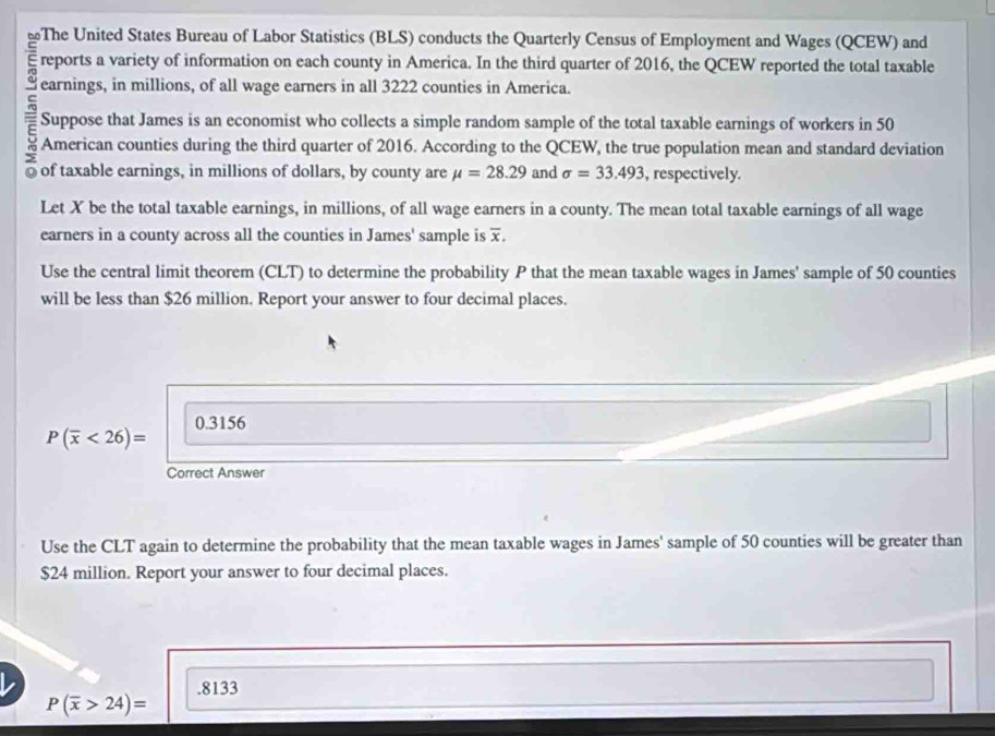 ≌The United States Bureau of Labor Statistics (BLS) conducts the Quarterly Census of Employment and Wages (QCEW) and 
reports a variety of information on each county in America. In the third quarter of 2016, the QCEW reported the total taxable 
c earnings, in millions, of all wage earners in all 3222 counties in America. 
E Suppose that James is an economist who collects a simple random sample of the total taxable earnings of workers in 50
American counties during the third quarter of 2016. According to the QCEW, the true population mean and standard deviation 
0 of taxable earnings, in millions of dollars, by county are mu =28.29 and sigma =33.493 , respectively. 
Let X be the total taxable earnings, in millions, of all wage earners in a county. The mean total taxable earnings of all wage 
earners in a county across all the counties in James' sample is overline x, 
Use the central limit theorem (CLT) to determine the probability P that the mean taxable wages in James' sample of 50 counties 
will be less than $26 million. Report your answer to four decimal places.
0.3156
P(overline x<26)=
Correct Answer 
Use the CLT again to determine the probability that the mean taxable wages in James' sample of 50 counties will be greater than
$24 million. Report your answer to four decimal places. 
. 8133
P(overline x>24)=