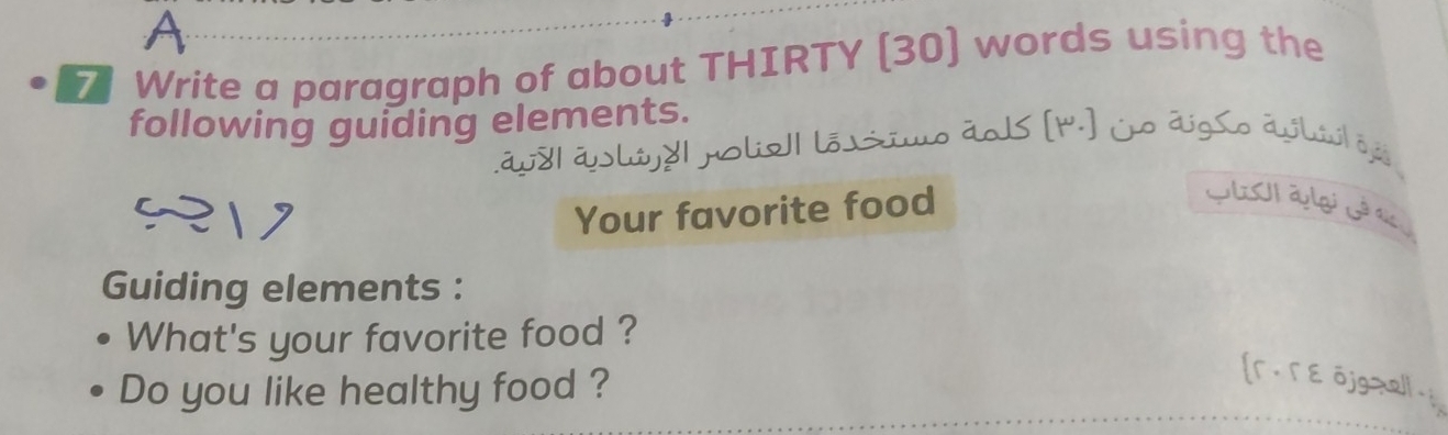 A 
7 Write a paragraph of about THIRTY (30) words using the 
following guiding elements. 
áy8| áhújd| polie1| lõssio ãols [4.] jo digSo avlúi| vji 
Your favorite food 
GlUI aylgi Gê as 
Guiding elements : 
What's your favorite food ? 
Do you like healthy food ? 
[r. Γ ε ōjg=al