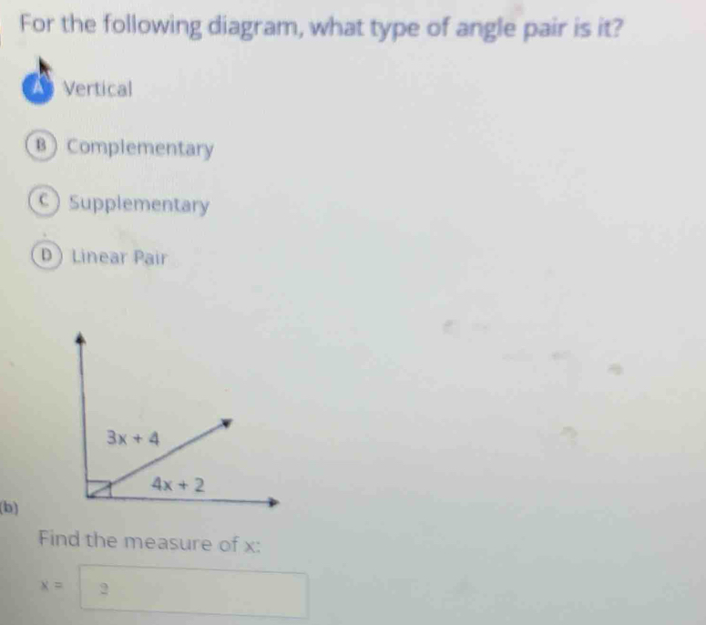 For the following diagram, what type of angle pair is it?
Vertical
B Complementary
c) Supplementary
D Linear Pair
(b)
Find the measure of x:
x=2