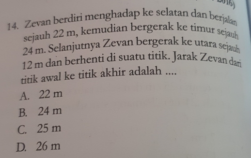 Zevan berdiri menghadap ke selatan dan berjalan
sejauh 22 m, kemudian bergerak ke timur sejauh
24 m. Selanjutnya Zevan bergerak ke utara sejaub
12 m dan berhenti di suatu titik. Jarak Zevan dari
titik awal ke titik akhir adalah ....
A. 22 m
B. 24 m
C. 25 m
D. 26 m