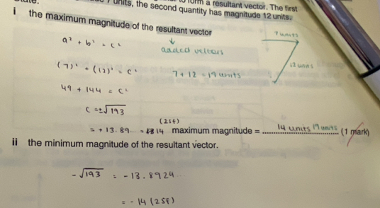 omm a resultant vector. The first 
I units, the second quantity has magnitude 12 units. 
i the maximum magnitude of the resultant vector 
maximum magnit _(1 mark) 
i the minimum magnitude of the resultant vector.