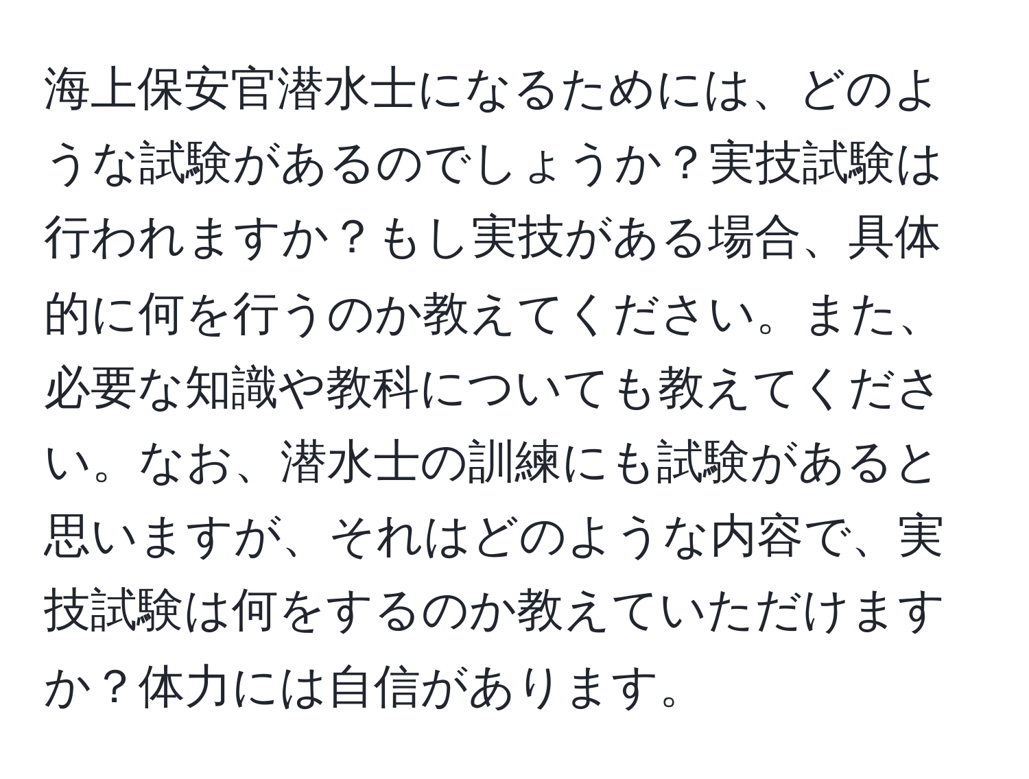 海上保安官潜水士になるためには、どのような試験があるのでしょうか？実技試験は行われますか？もし実技がある場合、具体的に何を行うのか教えてください。また、必要な知識や教科についても教えてください。なお、潜水士の訓練にも試験があると思いますが、それはどのような内容で、実技試験は何をするのか教えていただけますか？体力には自信があります。