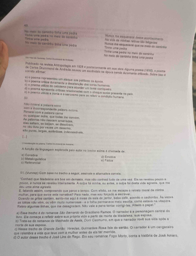 No meio do caminho tinha uma pedra Nunca me esqueceral desse acontecimento
Tinha uma pedra no meio do caminho Na vida de minhas retinas tão faligadas
Tinha uma pedra Nunca me esquecerei que no meio da caminho
No meio do caminho tinha uma pedra Tinha uma pedra
Tinha uma pedra no meio do caminho
No meio do caminho tinha uma pedra
(No mex do Caminão, Cerlos Drummond de Andrade)
Publicado na revista Antropofagia em 1928 e posteriormente em sua obra Alguma poesia (1930), o poema
de Carios Drummond de Andrade causou um escândalo na época sendo duramente criticado. Sobre isso é
correto afirmar:
a) o poema representou um ataque aos políticos da época.
b) o poema crítica duramente a desatenção dos seres humanos
c) o poema utiliza do ceticismo para abordar um tema corriqueiro
d) o poema apresenta críticas relacionadas com o choque social presente no pals.
e) o poema utiliza a ironia e o sarcasmo para se referir a condição humana
50.
Não rimarei a palavra sono
com a incorrespondente palavra outono.
Rimarei com a palavra care
ou qualquer outra, que todas me convém.
As palavras não nascem amarradas
elas saltam, se beijam, se dissolvem
no cêu livre por vezes um desenho,
são puras, largas, autênticas, indevassáveis.
[..]
(Consideração do poema, Carlas Drummond de Andvane)
A função da linguagem explorada pelo autor no trecho acima é chamada de:
a) Conativa d) Emotiva
b) Metalinguística e) Fática
c) Referencial
51. (Vunesp) Com base no trecho a seguir, assinale a altarnativa correta.
''Conheci que Madalena era boa em demasia, mas não conheci tudo de uma vez. Ela se revelou pouco a
pouco, e nunca se revelou inteiramente. A culpa foi minha, ou antes, a culpa foi desta vida agreste, que me
deu uma alma agreste.
E, falando assim, compreendo que perco o tempo. Com efeito, se me escapa o retrato moral de minha
mulher, para que serve esta narrativa? Para nada, mas sou forçado a escrever.
Quando os grilos cantam, sento-me aqui à mesa da sala de jantar, bebo café, acendo o cachimbo. As vezes
as idéias não vêm, ou vêm muito numerosas - e a folha permanece meio escrita, como estava na vêspera.
Releio algumas linhas, que me desagradam. Não vale a pena tentar corrigi-las. Afasto o papel."
a) Esse trecho é do romance São Bemardo de Graciliano Ramos. O narrador é a personagem central do
livro. Ele começa a refletir sobre sua própria vida a partir da morte de Madalena, sua esposa
b) Trata-se do romance de Machado de Assis, Dom Casmurro, em que o narrador revê sua vida após a
morte de sua esposa.
c) Nesse trecho de Grande Sertão: Veredas, Guimarães Rosa fala do sertão. O narrador é um cangaceiro
que relembra a vida que teve com a mulher antes de ela ter morrido.
d) O autor desse trecho é José Líns do Rego. Em seu romance Fogo Morto, conta a história de José Amaro,