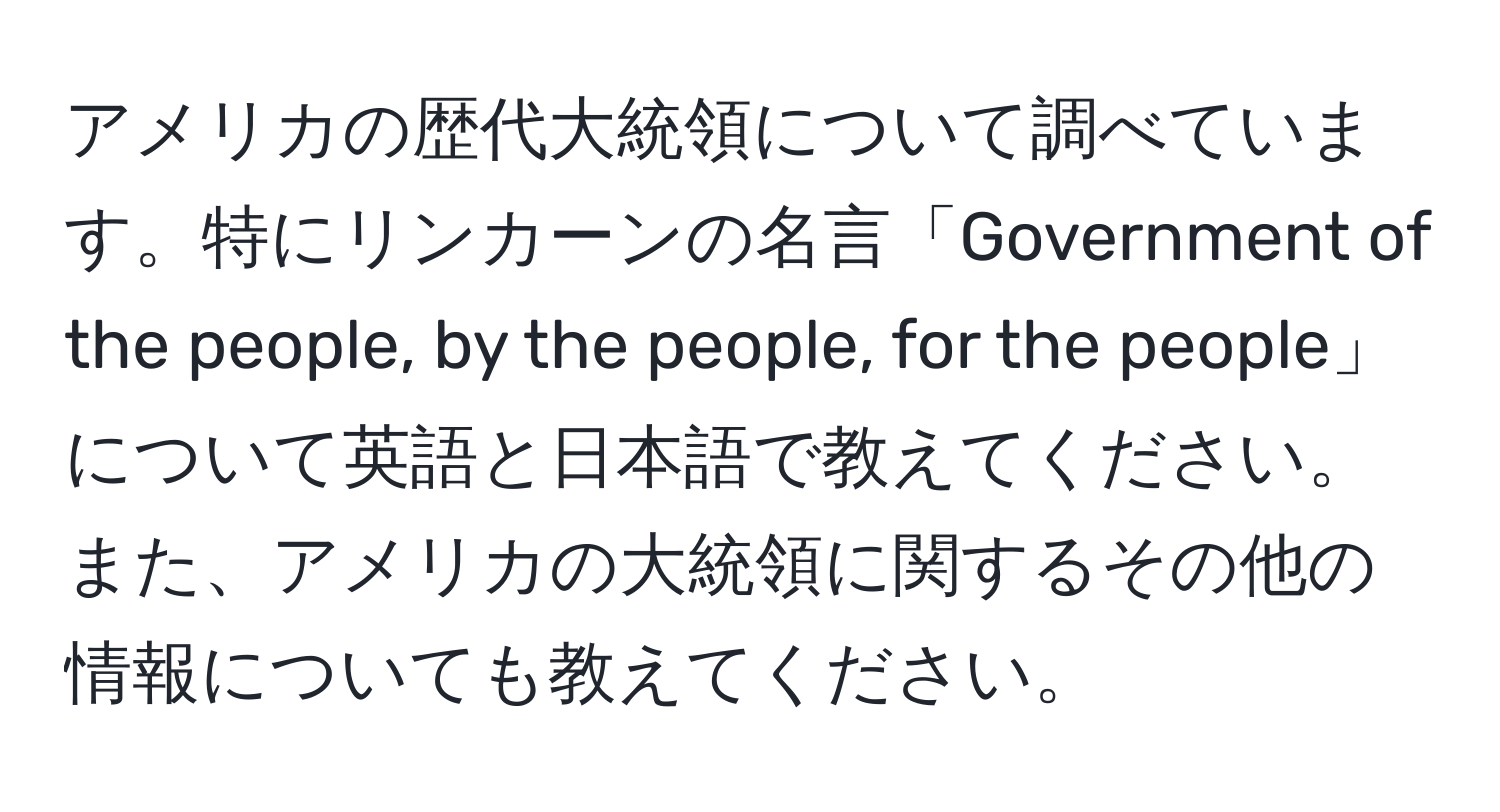 アメリカの歴代大統領について調べています。特にリンカーンの名言「Government of the people, by the people, for the people」について英語と日本語で教えてください。また、アメリカの大統領に関するその他の情報についても教えてください。