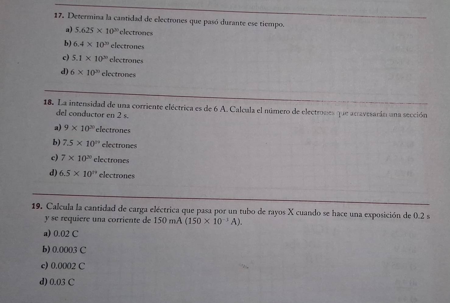 Determina la cantidad de electrones que pasó durante ese tiempo.
a) 5.625* 10^(20)electrones
b) 6.4* 10^(20)electrones
c) 5.1* 10^(20)electrones
d) 6* 10^(20)electrones
18. La intensidad de una corriente eléctrica es de 6 A. Calcula el número de electrones que atravesarán una sección
del conductor en 2 s.
a) 9* 10^(20) electrones
b) 7.5* 10^(19)electrones
c) 7* 10^(20)electrones
d) 6.5* 10^(19)electrones
19. Calcula la cantidad de carga eléctrica que pasa por un tubo de rayos X cuando se hace una exposición de 0.2 s
y se requiere una corriente de 150mA(150* 10^(-3)A).
a) 0.02 C
b) 0.0003 C
c) 0.0002 C
d) 0.03 C