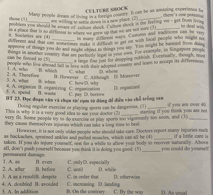 CULTURE SHOCK
Many people dream of living in a foreign country. It can be an amazing experience for
, there’s one potential
those (1) are willing to settle down in a new place. (2)_
problem you should be aware of: culture shock. Culture shock is the feeling we - get from living
in a place that is so different to where we grew up that we are not sure (3)_
to deal with
it. Societies are (4)
in many different ways. Customs and traditions can be very
different and that can sometimes make it difficult to get on with local people who might not
approve of things you do and might object to things you say. You might be banned from doing
things in another country that are perfectly legal in your own. For example, in Singapore people
can be forced to (5) a large fine just for dropping rubbish. Eventually, though, most
people who live abroad fall in love with their adopted country and learn to accept its differences.
1. A. who B. which C. what D. whose
2. A. Therefore B. However C. Although D. Moreover
3. A. what B. when C. howD. why
4. A. organize B. organizing C. organization D. organized
5. A. spend B. waste C. pay D. borrow
BT 23. Đọc đoạn văn và chọn từ/ cụm từ đúng để điền vào chỗ trống sau
Doing regular exercise or playing sports can be dangerous, (1) _if you are over 40.
This is why it is a very good idea to see your doctor (2) _starting if you think you are not
very fit. Some people try to do exercise or play sports too vigorously too soon, and (3)_
they cause themselves injuries which can take a long time to heal.
However, it is not only older people who should take care. Doctors report many injuries such
as backaches, sprained ankles and pulled muscles, which can all be (4) _if a little care is
taken. If you do injure yourself, rest for a while to allow your body to recover naturally. Above
all, don’t push yourself because you think it is doing you good. (5) _you could do yourself
permanent damage.
1. A. as B. even C. onlyD. especially
2. A. after B. before C. until D. while
3. A as a resultB. despite C. in order that D. otherwise
4. A. doubled B. avoided C. increasing D. landing
5. A. In addition B. On the contrary C. By the way D. As usual
