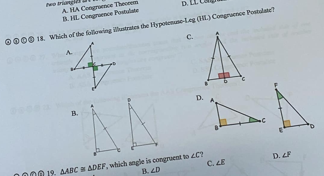 two triangles ar
A. HA Congruence Theorem
D. LL C ongn
B. HL Congruence Postulate
a ◎ 18. Which of the following illustrates the Hypotenuse-Leg (HL) Congruence Postulate?
C.
D.
B.
©@ 19. △ ABC≌ △ DEF , which angle is congruent to
∠ C ?
D. ∠ F
C. ∠ E
B. ∠ D