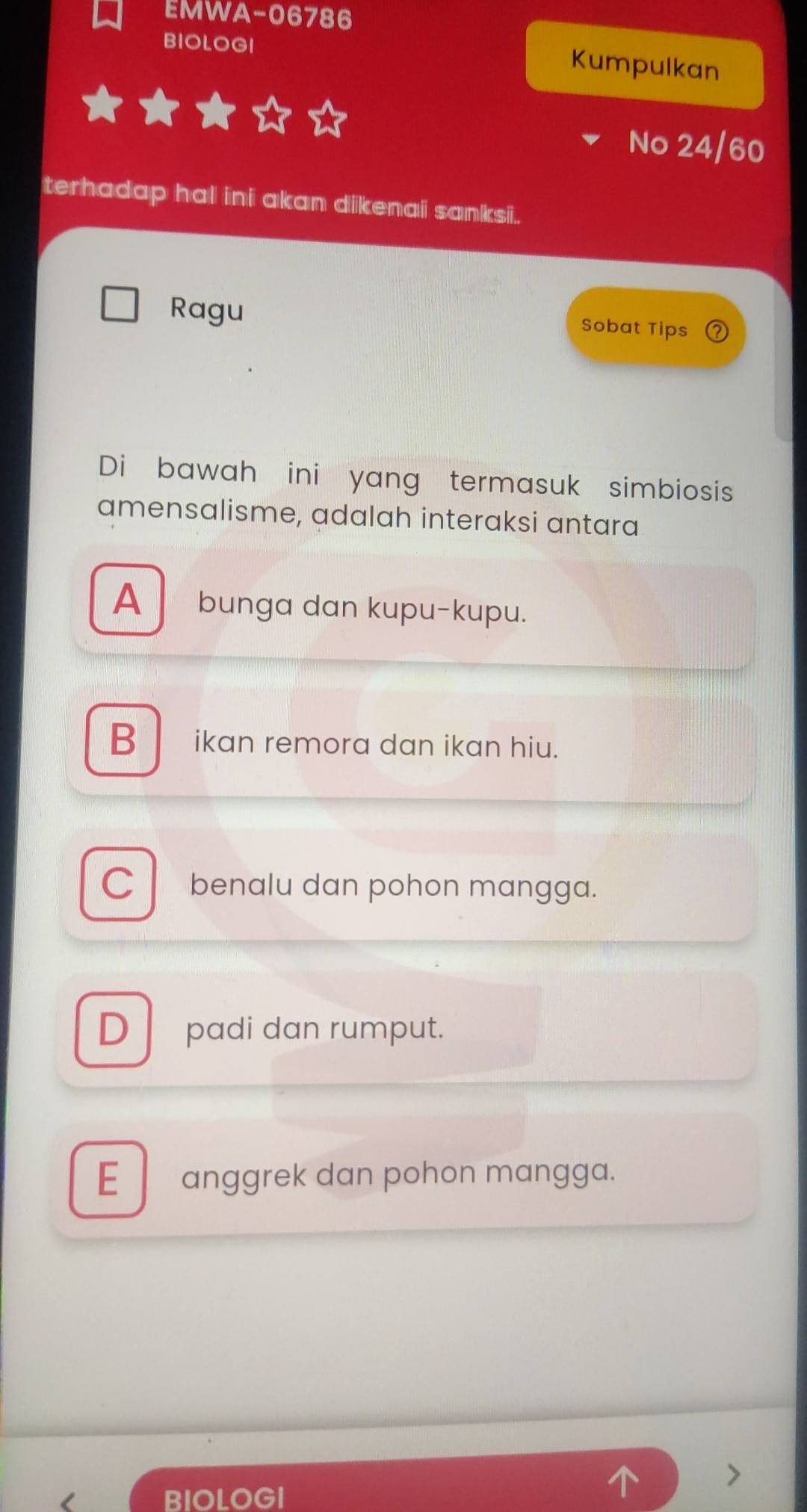 EMWA-06786
BIOLOGI
Kumpulkan
No 24/60
terhadap hal ini akan dikenai sanksii.
Ragu
Sobat Tips
Di bawah ini yang termasuk simbiosis
amensalisme, adalah interaksi antara
A bunga dan kupu-kupu.
B ikan remora dan ikan hiu.
C benalu dan pohon mangga.
D padi dan rumput.
E anggrek dan pohon mangga.
BIOLOGI