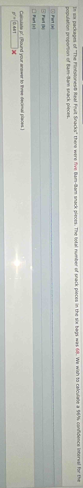 In six packages of "The Flintstones® Real Fruit Snacks" there were five Bam-Bam snack pieces. The total number of snack pieces in the six bags was 68. We wish to calculate a 96% confidence interval for the 
population proportion of Bam-Bam snack pieces. 
Part (a) 
Part (b) 
Part (c) 
Calculate p' (Round your answer to three decimal places.)
p'=0.441 □ *