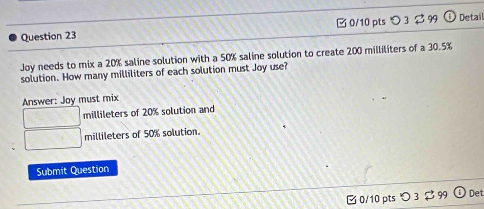 ζ 0/10 pts 
Question 23 Detail 
Joy needs to mix a 20% saline solution with a 50% saline solution to create 200 milliliters of a 30.5%
solution. How many milliliters of each solution must Joy use? 
Answer: Joy must mix
millileters of 20% solution and
millileters of 50% solution. 
Submit Question 
B 0/10 pts つ 3 %99 Det