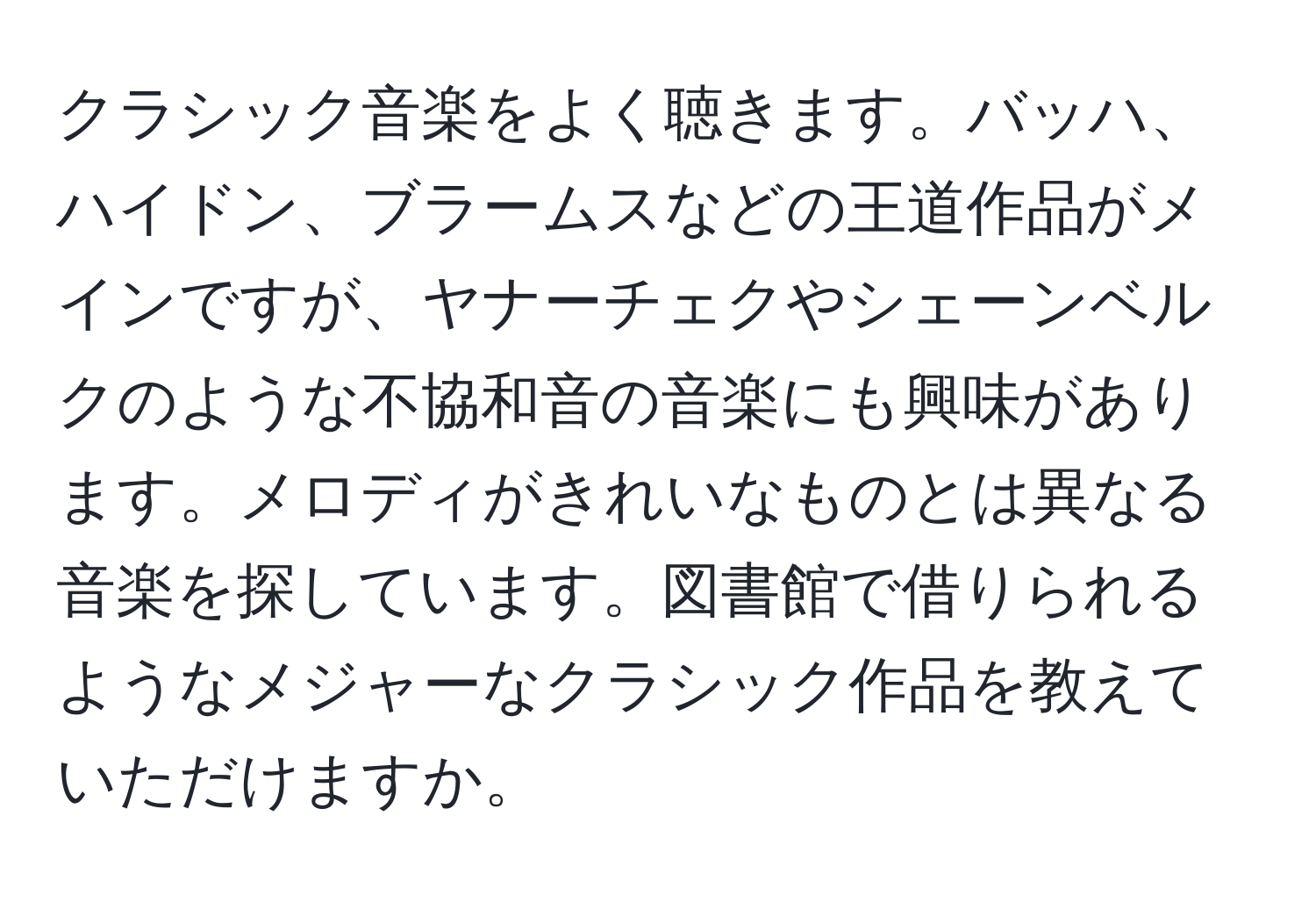 クラシック音楽をよく聴きます。バッハ、ハイドン、ブラームスなどの王道作品がメインですが、ヤナーチェクやシェーンベルクのような不協和音の音楽にも興味があります。メロディがきれいなものとは異なる音楽を探しています。図書館で借りられるようなメジャーなクラシック作品を教えていただけますか。