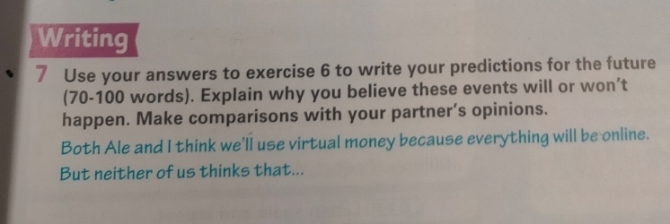 Writing 
7 Use your answers to exercise 6 to write your predictions for the future 
(70-100 words). Explain why you believe these events will or won’t 
happen. Make comparisons with your partner’s opinions. 
Both Ale and I think we'll use virtual money because everything will be online. 
But neither of us thinks that...