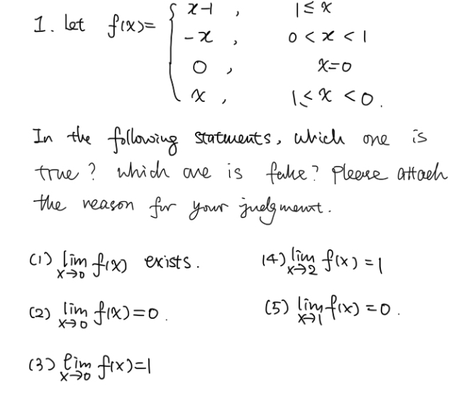 let
f(x)=beginarrayl x-1,1≤ x<1 -x,0 <0.endarray.
In the following statments, which one is
true? which ane is fake? Please attach
the reason for your judgmant.
(1 ) limlimits _xto 0f(x) exists. (4) limlimits _xto 2f(x)=1
(2 ) limlimits _xto 0f(x)=0 (5) limlimits _xto 1f(x)=0.
(3) limlimits _xto 0f(x)=1