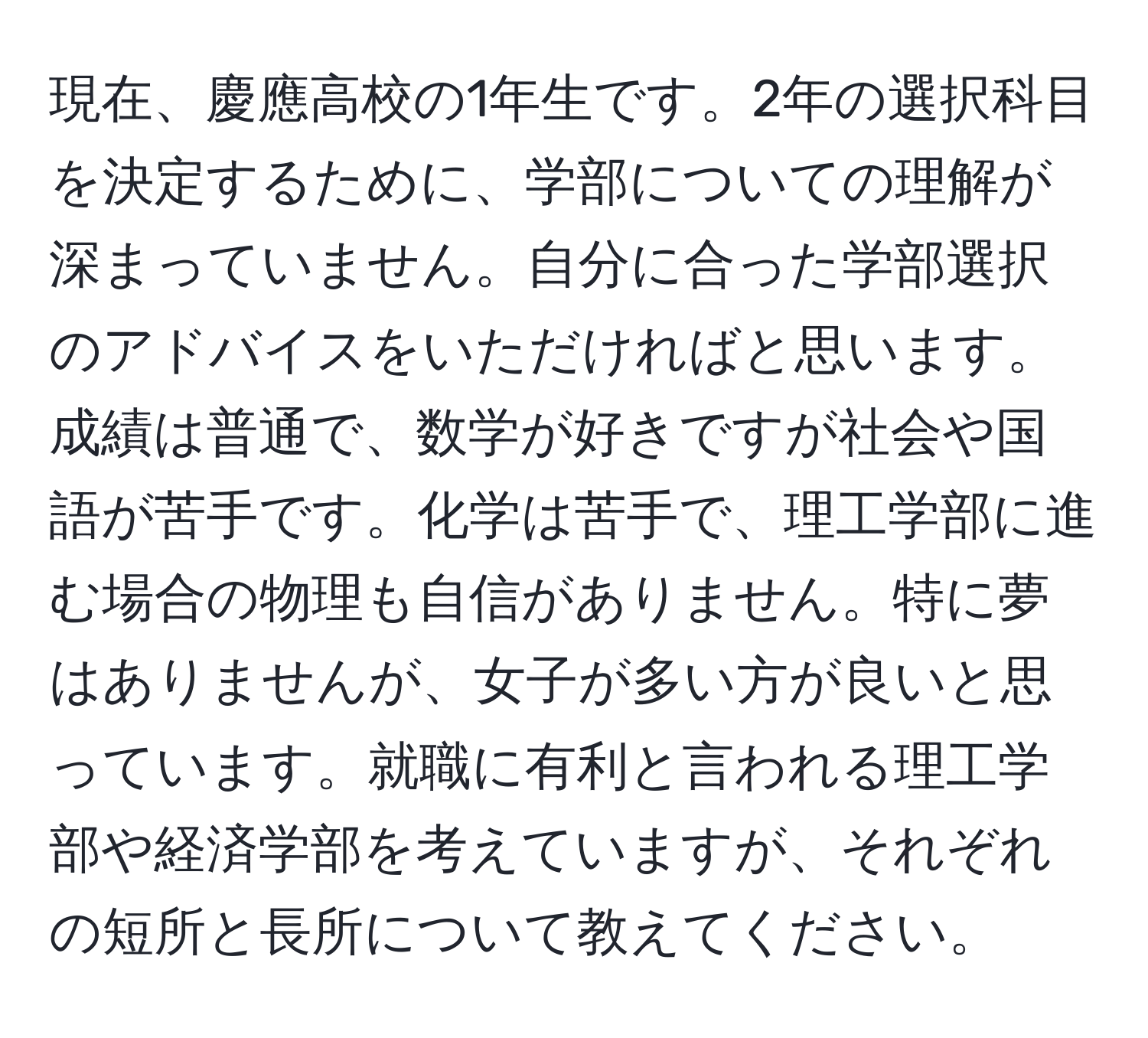 現在、慶應高校の1年生です。2年の選択科目を決定するために、学部についての理解が深まっていません。自分に合った学部選択のアドバイスをいただければと思います。成績は普通で、数学が好きですが社会や国語が苦手です。化学は苦手で、理工学部に進む場合の物理も自信がありません。特に夢はありませんが、女子が多い方が良いと思っています。就職に有利と言われる理工学部や経済学部を考えていますが、それぞれの短所と長所について教えてください。