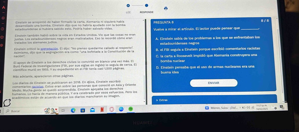 a
LEE RESPONDE
Einstein se arrepintió de haber firmado la carta. Alemania ni siquiera había PREGUNTA 8 8 / 8
desarrollado una bomba. Einstein dijo que no habría ayudado con la bomba
estadounidense si hubiera sabido esto. Podría haber salvado vidas. Vuelve a mirar el artículo. El lector puede pensar que_
Einstein también habló sobre la vida en Estados Unidos. Vio que las cosas no eran
justas. Los estadounidenses negros eran maltratados. Eso le recordó cómo eran A. Einstein sabía de los problemas a los que se enfrentaban los
tratados los alemanes judíos.
estadounidenses negros
Einstein criticó la segregación. Él dijo: "No pienso quedarme callado al respecto".
Asimismo, dijo que la segregación era como "una bofetada a la Constitución de la B. el FBI seguía a Einstein porque escribió comentarios racistas
nación'', C. la carta a Roosevelt impidió que Alemania construyera una
El apoyo de Einstein a los derechos civiles lo convirtió en blanco una vez más. El bomba nuclear
Buró Federal de Investigaciones (FBI, por sus siglas en inglés) lo seguía de cerca. El
científico murió en 1955. Y su expediente en el FBI tenía casi 1,500 páginas. D. Einstein pensaba que el uso de armas nucleares era una
buena idea
Más adelante, aparecieron otras páginas.
Los diarios de Einstein se publicaron en 2018. En ellos, Einstein escribió ENVIAR
comentarios racistas. Estos eran sobre las personas que conoció en Asia y Oriente
Medio. Mucha gente se quedó sorprendida. Einstein apoyaba los derechos
humanos. Lo hacía de manera pública. Y era celebrado por esos esfuerzos. Pero los
académicos están de acuerdo en que los diarios mancharon su imagen.
▶Extras
Mürren, Suiza - ¡Disf.. 11:21 p. m.
Buscar 14/02/2025
HUAWEI