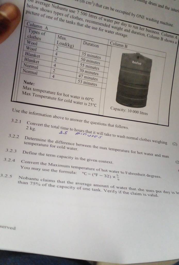 iling drum and the inter
(mcm^2) that can be occupied by O.
l average Nobantu use 7 500 lit A
picture of 
below shows types of 
.
2 kg.
ime to hours that it will take to wash normal clothes weighing (2)
3.2.2 Determine the difference between the max temperature for hot water and max
temperature for cold water.
3.2.3 Define the term capacity in the given context.
(2
3.2.4 Convert the Maximum temperature of hot water to Fahrenheit degrees.
You may use the formula: ^circ C=(^circ F-32)*  5/9 
3.2.5 Nobantu claims that the average amount of water that she uses per day is l
than 75% of the capacity of one tank. Verify if the claim is valid.
served