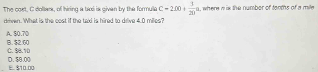 The cost, C dollars, of hiring a taxi is given by the formula C=2.00+ 3/20 n. , where n is the number of tenths of a mile
driven. What is the cost if the taxi is hired to drive 4.0 miles?
A. $0.70
B. $2.60
C. $6.10
D. $8.00
E. $10.00