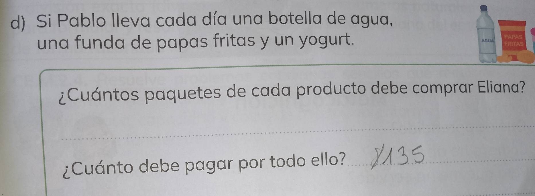 Si Pablo lleva cada día una botella de agua, 
una funda de papas fritas y un yogurt. 
¿Cuántos paquetes de cada producto debe comprar Eliana? 
_ 
_ 
¿Cuánto debe pagar por todo ello?_