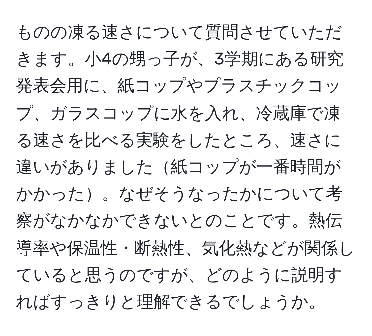 ものの凍る速さについて質問させていただきます。小4の甥っ子が、3学期にある研究発表会用に、紙コップやプラスチックコップ、ガラスコップに水を入れ、冷蔵庫で凍る速さを比べる実験をしたところ、速さに違いがありました紙コップが一番時間がかかった。なぜそうなったかについて考察がなかなかできないとのことです。熱伝導率や保温性・断熱性、気化熱などが関係していると思うのですが、どのように説明すればすっきりと理解できるでしょうか。