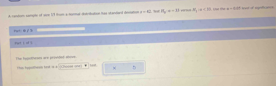 A random sample of size 15 from a normal distribution has standard deviation s=42. Test H_0:sigma =33 versus H_1:sigma <33</tex> . Use the alpha =0.05 level of significance. 
Part: 0 / 5 
Part 1 of 5 
The hypotheses are provided above. 
This hypothesis test is a (Choose one) test. 
× 5