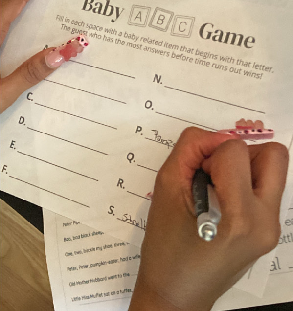 BabyAB C Game 
Fill in each space with a baby related item that begins with that letter 
The guest who has the most answers before time runs out wins 
_ 
N. 
_ 
C. 
0. 
_ 
_ 
D. 
_ 
P. 
_ 
_ 
E. 
_ 
Q. 
_ 
F 
_ 
R. 
_ 
S. 
Pater Pan 
e 
Baa, baa black shees. 
ottl 
One, two, buckle my shoe, three, . 
Peter, Peter, pumpkin-eater, had a wife 
al 
_ 
Old Mother Hubbard went to the_ 
_ 
Little Miss Muffet sat on a tuffet