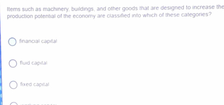 Items such as machinery, buildings, and other goods that are designed to increase the
production potential of the economy are classified into which of these categories?
financial capital
fluid capital
fixed capital