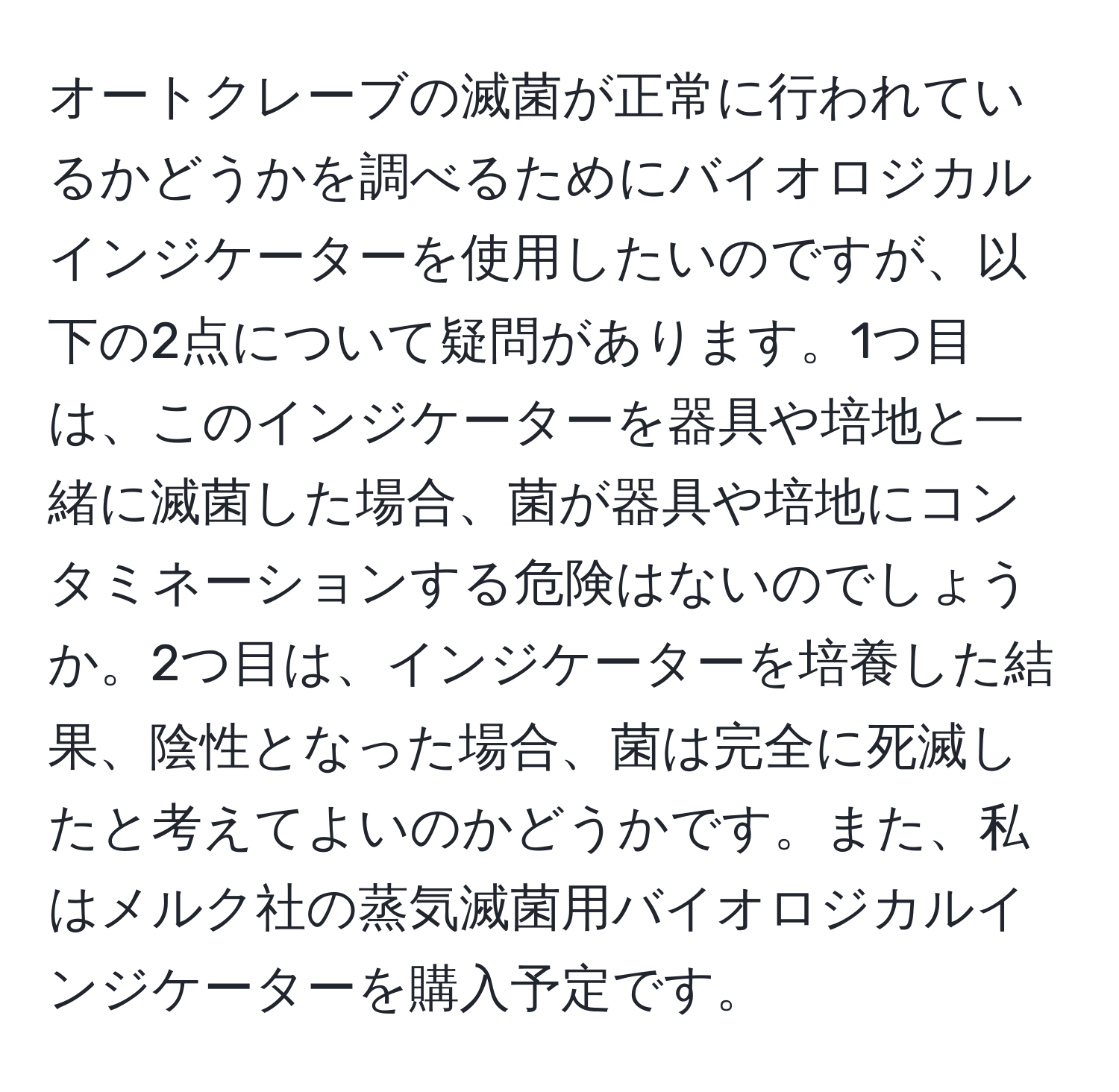 オートクレーブの滅菌が正常に行われているかどうかを調べるためにバイオロジカルインジケーターを使用したいのですが、以下の2点について疑問があります。1つ目は、このインジケーターを器具や培地と一緒に滅菌した場合、菌が器具や培地にコンタミネーションする危険はないのでしょうか。2つ目は、インジケーターを培養した結果、陰性となった場合、菌は完全に死滅したと考えてよいのかどうかです。また、私はメルク社の蒸気滅菌用バイオロジカルインジケーターを購入予定です。