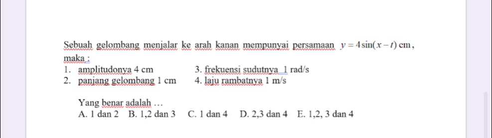 Sebuah gelombang menjalar ke arah kanan mempunyai persamaan y=4sin (x-t)cm, 
maka :
1. amplitudonya 4 cm 3. frekuensi sudutnya_ 1 rad/s
2. panjang gelombang 1 cm 4. laju rambatnya 1 m/s
Yang benar adalah ..
A. 1 dan 2 B. 1, 2 dan 3 C. 1 dan 4 D. 2, 3 dan 4 E. 1, 2, 3 dan 4