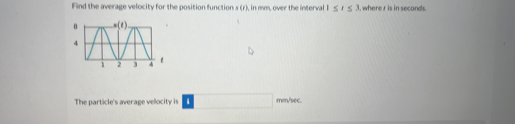 Find the average velocity for the position function x (1), in mm, over the interval 1≤ t≤ 3 , where r is in seconds.
The particle's average velocity is mm/sec.