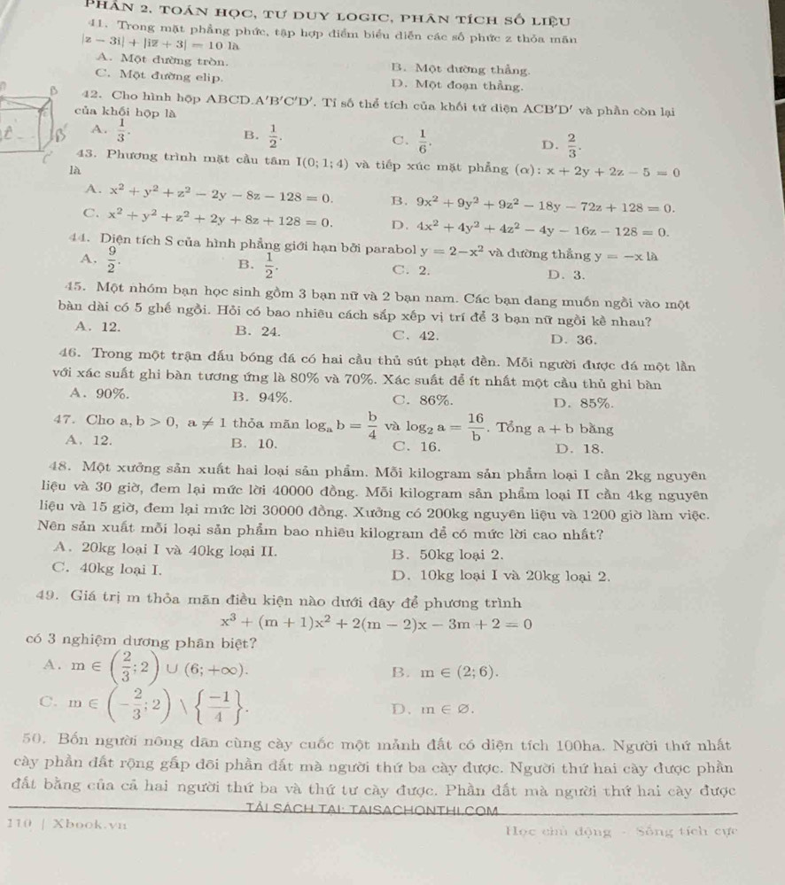 Phân 2, toán học, tư duy logic, phân tích số liệu
41. Trong mặt phẳng phức, tập hợp điểm biểu diễn các số phức z thỏa mãn
|z-3i|+|iz+3|=101lambda
A. Một đường tròn. B. Một đường thẳng.
C. Một đường elip. D. Một đoạn thẳng.
42. Cho hình hộp ABCD A'B'C'D'. Tỉ số thể tích của khối tứ diện ACB'D' và phần còn lại
của khối hộp là
A.  1/3 .
B.  1/2 .
C.  1/6 .  2/3 .
D.
43. Phương trình mặt cầu tâm I(0;1;4) và tiếp xúc mặt phẳng (α): x+2y+2z-5=0
là
A. x^2+y^2+z^2-2y-8z-128=0. B. 9x^2+9y^2+9z^2-18y-72z+128=0.
C. x^2+y^2+z^2+2y+8z+128=0. D. 4x^2+4y^2+4z^2-4y-16z-128=0.
44. Diện tích S của hình phẳng giới hạn bởi parabol y=2-x^2v2 1  đường thắng y=-xla
B.  1/2 .
A.  9/2 . C. 2. D.3.
45. Một nhóm bạn học sinh gồm 3 bạn nữ và 2 bạn nam. Các bạn dang muốn ngồi vào một
bàn dài có 5 ghế ngồi. Hỏi có bao nhiêu cách sắp xếp vị trí để 3 bạn nữ ngồi kề nhau?
A. 12. B. 24. C、 42. D. 36.
46. Trong một trận đấu bóng đá có hai cầu thủ sút phạt đền. Mỗi người được đá một lần
với xác suất ghi bàn tương ứng là 80% và 70%. Xác suất để ít nhất một cầu thủ ghi bàn
A、 90%. B. 94%. C. 86%. D. 85%.
47. Cho a,b>0,a!= 1 thỏa mãn log _ab= b/4  và log _2a= 16/b . Tổng a+b bǎng
A. 12. B. 10. C. 16. D. 18.
48. Một xưởng sản xuất hai loại sản phẩm. Mỗi kilogram sản phẩm loại I cần 2kg nguyên
liệu và 30 giờ, đem lại mức lời 40000 đồng. Mỗi kilogram sản phẩm loại II cần 4kg nguyên
liệu và 15 giờ, đem lại mức lời 30000 đồng. Xưởng có 200kg nguyên liệu và 1200 giờ làm việc.
Nên sản xuất mỗi loại sản phẩm bao nhiêu kilogram để có mức lời cao nhất?
A. 20kg loại I và 40kg loại II. B. 50kg loại 2.
C. 40kg loại I. D. 10kg loại I và 20kg loại 2.
49. Giá trị m thỏa mãn điều kiện nào dưới đây để phương trình
x^3+(m+1)x^2+2(m-2)x-3m+2=0
có 3 nghiệm dương phân biệt?
A. m∈ ( 2/3 ;2)∪ (6;+∈fty ).
B. m∈ (2;6).
C. m∈ (- 2/3 ;2)∪   (-1)/4  .
D. m∈ varnothing .
50. Bốn người nông dân cùng cày cuốc một mảnh đất có diện tích 100ha. Người thứ nhất
cày phần đất rộng gấp đõi phần đất mà người thứ ba cày được. Người thứ hai cày được phần
đất bằng của cả hai người thứ ba và thứ tư cày được. Phần đất mà người thứ hai cày được
Tải Sách Tại: taisachonthl.com
110 | Xbook.vn  Học chủ động - Sống tích cực