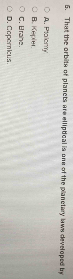 That the orbits of planets are elliptical is one of the planetary laws developed by
A. Ptolemy.
B. Kepler.
C. Brahe.
D. Copernicus.