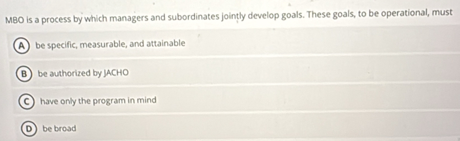 MBO is a process by which managers and subordinates jointly develop goals. These goals, to be operational, must
A be specific, measurable, and attainable
B be authorized by JACHO
C have only the program in mind
D be broad