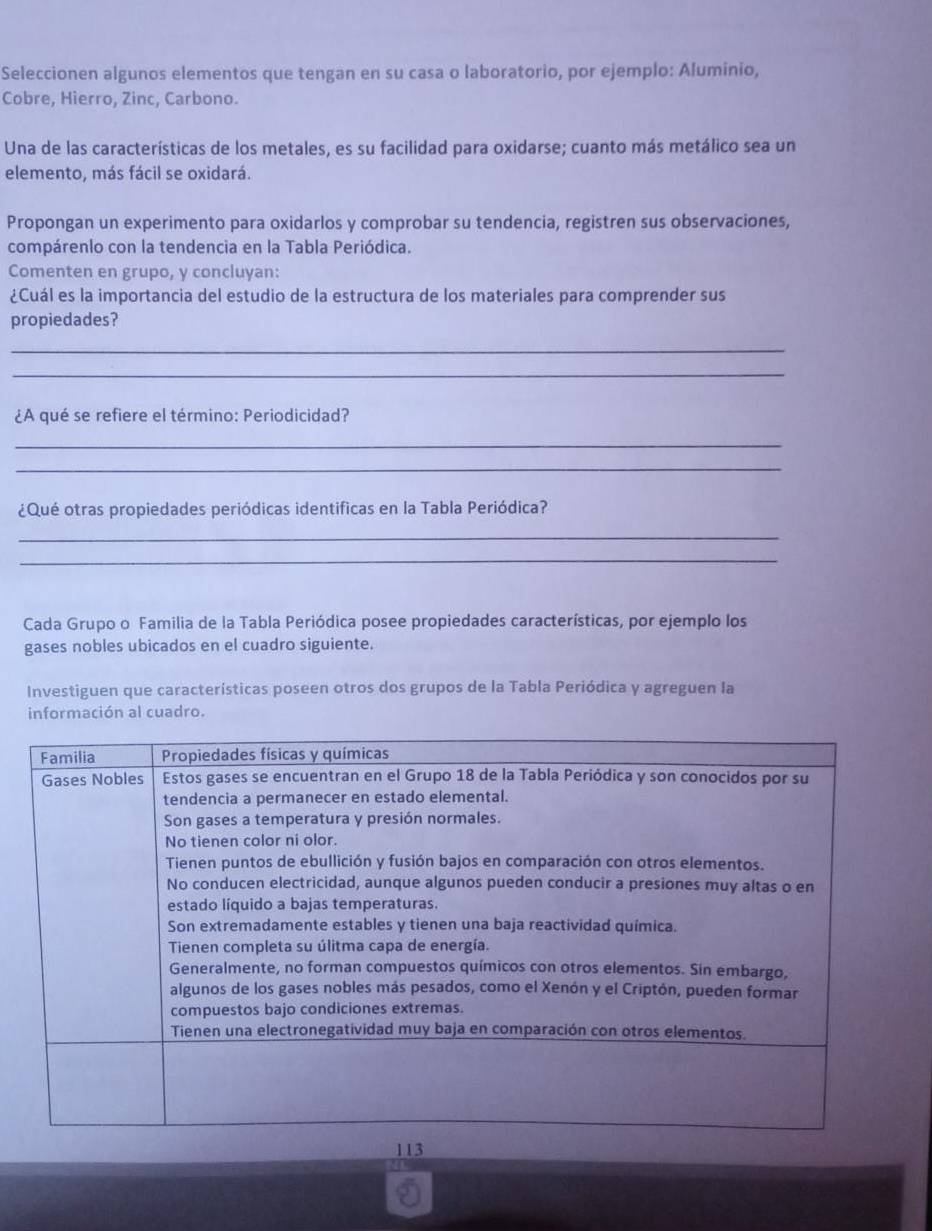 Seleccionen algunos elementos que tengan en su casa o laboratorio, por ejemplo: Aluminio, 
Cobre, Hierro, Zinc, Carbono. 
Una de las características de los metales, es su facilidad para oxidarse; cuanto más metálico sea un 
elemento, más fácil se oxidará. 
Propongan un experimento para oxidarlos y comprobar su tendencia, registren sus observaciones, 
compárenlo con la tendencia en la Tabla Periódica. 
Comenten en grupo, y concluyan: 
¿Cuál es la importancia del estudio de la estructura de los materiales para comprender sus 
propiedades? 
_ 
_ 
¿A qué se refiere el término: Periodicidad? 
_ 
_ 
¿Qué otras propiedades periódicas identificas en la Tabla Periódica? 
_ 
_ 
Cada Grupo o Familia de la Tabla Periódica posee propiedades características, por ejemplo los 
gases nobles ubicados en el cuadro siguiente. 
Investiguen que características poseen otros dos grupos de la Tabla Periódica y agreguen la 
información al cuadro.