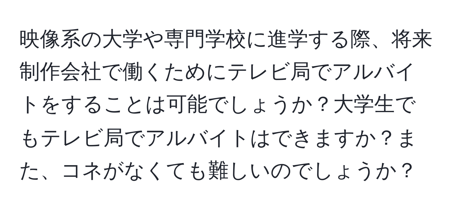 映像系の大学や専門学校に進学する際、将来制作会社で働くためにテレビ局でアルバイトをすることは可能でしょうか？大学生でもテレビ局でアルバイトはできますか？また、コネがなくても難しいのでしょうか？