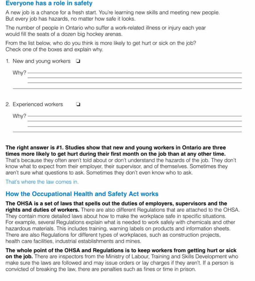 Everyone has a role in safety 
A new job is a chance for a fresh start. You're learning new skills and meeting new people. 
But every job has hazards, no matter how safe it looks. 
The number of people in Ontario who suffer a work-related illness or injury each year 
would fill the seats of a dozen big hockey arenas. 
From the list below, who do you think is more likely to get hurt or sick on the job? 
Check one of the boxes and explain why. 
1. New and young workers 
_ 
Why?_ 
_ 
_ 
2. Experienced workers 
_ 
Why?_ 
_ 
_ 
The right answer is #1. Studies show that new and young workers in Ontario are three 
times more likely to get hurt during their first month on the job than at any other time. 
That's because they often aren't told about or don't understand the hazards of the job. They don't 
know what to expect from their employer, their supervisor, and of themselves. Sometimes they 
aren't sure what questions to ask. Sometimes they don't even know who to ask. 
That's where the law comes in. 
How the Occupational Health and Safety Act works 
The OHSA is a set of laws that spells out the duties of employers, supervisors and the 
rights and duties of workers. There are also different Regulations that are attached to the OHSA. 
They contain more detailed laws about how to make the workplace safe in specific situations. 
For example, several Regulations explain what is needed to work safely with chemicals and other 
hazardous materials. This includes training, warning labels on products and information sheets. 
There are also Regulations for different types of workplaces, such as construction projects, 
health care facilities, industrial establishments and mines. 
The whole point of the OHSA and Regulations is to keep workers from getting hurt or sick 
on the job. There are inspectors from the Ministry of Labour, Training and Skills Development who 
make sure the laws are followed and may issue orders or lay charges if they aren't. If a person is 
convicted of breaking the law, there are penalties such as fines or time in prison.